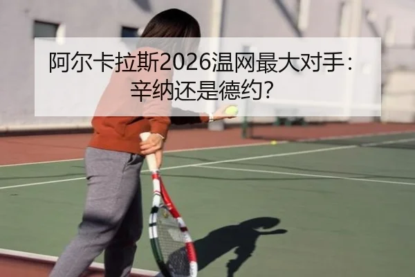 阿尔卡拉斯2026温网最大对手：辛纳还是德约？